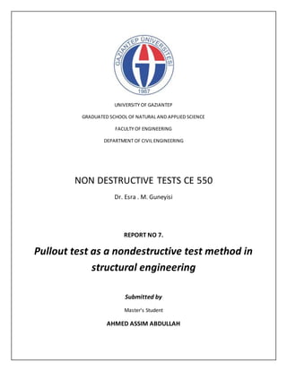 UNIVERSITY OF GAZIANTEP
GRADUATED SCHOOL OF NATURAL AND APPLIED SCIENCE
FACULTY OF ENGINEERING
DEPARTMENT OF CIVIL ENGINEERING
NON DESTRUCTIVE TESTS CE 550
Dr. Esra . M. Guneyisi
REPORT NO 7.
Pullout test as a nondestructive test method in
structural engineering
Submitted by
Master’s Student
AHMED ASSIM ABDULLAH
 