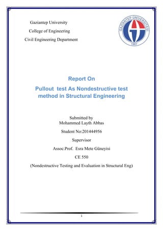 1
Gaziantep University
College of Engineering
Civil Engineering Department
Report On
Pullout test As Nondestructive test
method in Structural Engineering
Submitted by
Mohammed Layth Abbas
Student No:201444956
Supervisor
Assoc.Prof. Esra Mete Güneyisi
CE 550
(Nondestructive Testing and Evaluation in Structural Eng)
 