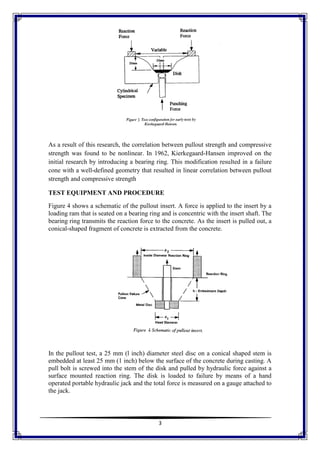 3
As a result of this research, the correlation between pullout strength and compressive
strength was found to be nonlinear. In 1962, Kierkegaard-Hansen improved on the
initial research by introducing a bearing ring. This modification resulted in a failure
cone with a well-defined geometry that resulted in linear correlation between pullout
strength and compressive strength
TEST EQUIPMENT AND PROCEDURE
Figure 4 shows a schematic of the pullout insert. A force is applied to the insert by a
loading ram that is seated on a bearing ring and is concentric with the insert shaft. The
bearing ring transmits the reaction force to the concrete. As the insert is pulled out, a
conical-shaped fragment of concrete is extracted from the concrete.
In the pullout test, a 25 mm (l inch) diameter steel disc on a conical shaped stem is
embedded at least 25 mm (1 inch) below the surface of the concrete during casting. A
pull bolt is screwed into the stem of the disk and pulled by hydraulic force against a
surface mounted reaction ring. The disk is loaded to failure by means of a hand
operated portable hydraulic jack and the total force is measured on a gauge attached to
the jack.
 