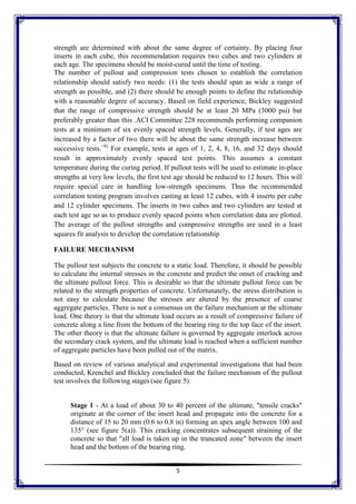 5
strength are determined with about the same degree of certainty. By placing four
inserts in each cube, this recommendation requires two cubes and two cylinders at
each age. The specimens should be moist-cured until the time of testing.
The number of pullout and compression tests chosen to establish the correlation
relationship should satisfy two needs: (1) the tests should span as wide a range of
strength as possible, and (2) there should be enough points to define the relationship
with a reasonable degree of accuracy. Based on field experience, Bickley suggested
that the range of compressive strength should be at least 20 MPa (3000 psi) but
preferably greater than this .ACI Committee 228 recommends performing companion
tests at a minimum of six evenly spaced strength levels. Generally, if test ages are
increased by a factor of two there will be about the same strength increase between
successive tests.<6)
For example, tests at ages of 1, 2, 4, 8, 16, and 32 days should
result in approximately evenly spaced test points. This assumes a constant
temperature during the curing period. If pullout tests will be used to estimate in-place
strengths at very low levels, the first test age should be reduced to 12 hours. This will
require special care in handling low-strength specimens. Thus the recommended
correlation testing program involves casting at least 12 cubes, with 4 inserts per cube
and 12 cylinder specimens. The inserts in two cubes and two cylinders are tested at
each test age so as to produce evenly spaced points when correlation data are plotted.
The average of the pullout strengths and compressive strengths are used in a least
squares fit analysis to develop the correlation relationship
FAILURE MECHANISM
The pullout test subjects the concrete to a static load. Therefore, it should be possible
to calculate the internal stresses in the concrete and predict the onset of cracking and
the ultimate pullout force. This is desirable so that the ultimate pullout force can be
related to the strength properties of concrete. Unfortunately, the stress distribution is
not easy to calculate because the stresses are altered by the presence of coarse
aggregate particles. There is not a consensus on the failure mechanism at the ultimate
load. One theory is that the ultimate load occurs as a result of compressive failure of
concrete along a line from the bottom of the bearing ring to the top face of the insert.
The other theory is that the ultimate failure is governed by aggregate interlock across
the secondary crack system, and the ultimate load is reached when a sufficient number
of aggregate particles have been pulled out of the matrix.
Based on review of various analytical and experimental investigations that had been
conducted, Krenchel and Bickley concluded that the failure mechanism of the pullout
test involves the following stages (see figure 5):
Stage 1 - At a load of about 30 to 40 percent of the ultimate, "tensile cracks"
originate at the corner of the insert head and propagate into the concrete for a
distance of 15 to 20 mm (0.6 to 0.8 in) forming an apex angle between 100 and
135° (see figure 5(a)). This cracking concentrates subsequent straining of the
concrete so that "all load is taken up in the truncated zone" between the insert
head and the bottom of the bearing ring.
 