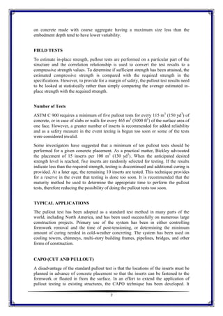 7
on concrete made with coarse aggregate having a maximum size less than the
embedment depth tend to have lower variability.
FIELD TESTS
To estimate in-place strength, pullout tests are performed on a particular part of the
structure and the correlation relationship is used to convert the test results to a
compressive strength values. To determine if sufficient strength has been attained, the
estimated compressive strength is compared with the required strength in the
specifications. However, to provide for a margin of safety, the pullout test results need
to be looked at statistically rather than simply comparing the average estimated in-
place strength with the required strength.
Number of Tests
ASTM C 900 requires a minimum of five pullout tests for every 115 m3
(150 yd3
) of
concrete, or in case of slabs or walls for every 465 m2
(5000 ft2
) of the surface area of
one face. However, a greater number of inserts is recommended for added reliability
and as a safety measure in the event testing is begun too soon or some of the tests
were considered invalid.
Some investigators have suggested that a minimum of ten pullout tests should be
performed for a given concrete placement. As a practical matter, Bickley advocated
the placement of 15 inserts per 100 m3
(130 yd3
). When the anticipated desired
strength level is reached, five inserts are randomly selected for testing. If the results
indicate less than the required strength, testing is discontinued and additional curing is
provided. At a later age, the remaining 10 inserts are tested. This technique provides
for a reserve in the event that testing is done too soon. It is recommended that the
maturity method be used to determine the appropriate time to perform the pullout
tests, therefore reducing the possibility of doing the pullout tests too soon.
TYPICAL APPLICATIONS
The pullout test has been adopted as a standard test method in many parts of the
world, including North America, and has been used successfully on numerous large
construction projects. Primary use of the system has been in either controlling
formwork removal and the time of post-tensioning, or determining the minimum
amount of curing needed in cold-weather concreting. The system has been used on
cooling towers, chimneys, multi-story building frames, pipelines, bridges, and other
forms of construction.
CAPO (CUT AND PULLOUT)
A disadvantage of the standard pullout test is that the locations of the inserts must be
planned in advance of concrete placement so that the inserts can be fastened to the
formwork or floated in from the surface. In an effort to extend the application of
pullout testing to existing structures, the CAPO technique has been developed. It
 