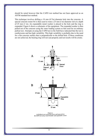 8
should be noted however that the CAPO test method has not been approved as an
ASTM standard test method.
This technique involves drilling a 18 mm (0.7in) diameter hole into the concrete. A
special concrete router bit is then used to route a 25 mm (l in) diameter slot at a depth
of 25 mm (1 in). An expandable metal washer is placed in the hole and the ring is
expanded. Figure 6 shows a schematic of the equipment. The expanded washer is then
pulled out of the concrete using the same loading system as that used for an ordinary
pullout test. Attempts at using the CAPO test in the field have indicated that the test is
cumbersome and has high variability. This high variability is probably due to the need
for a flat concrete surface that is perpendicular to the drilled hole. If these conditions
are not achieved, the bearing ring will not seat properly and test results will be erratic.
 