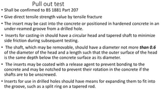 Pull out test
• Shall be confirmed to BS 1881 Part 207
• Give direct tensile strength value by tensile fracture
• The insert may be cast into the concrete or positioned in hardened concrete in an
under-reamed groove from a drilled hole.
• Inserts for casting-in should have a circular head and tapered shaft to minimize
side friction during subsequent testing.
• The shaft, which may be removable, should have a diameter not more than 0.6
of the diameter of the head and a length such that the outer surface of the head
is the same depth below the concrete surface as its diameter.
• The inserts may be coated with a release agent to prevent bonding to the
concrete and may be notched to prevent their rotation in the concrete if the
shafts are to be unscrewed.
• Inserts for use in drilled holes should have means for expanding them to fit into
the groove, such as a split ring on a tapered rod.
 