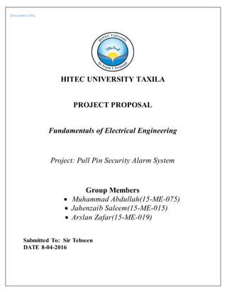 [Document title]
HITEC UNIVERSITY TAXILA
PROJECT PROPOSAL
Fundamentals of Electrical Engineering
Project: Pull Pin Security Alarm System
Group Members
 Muhammad Abdullah(15-ME-075)
 Jahenzaib Saleem(15-ME-015)
 Arslan Zafar(15-ME-019)
Submitted To: Sir Tehseen
DATE 8-04-2016
 