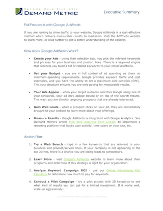 Executive Summary


Pull Prospects with Google AdWords

If you are looking to drive traffic to your website, Google AdWords is a cost-effective
method which delivers measurable results to marketers. Visit the AdWords website
to learn more, or read further to get a better understanding of the concept.



How does Google AdWords Work?

   •   Create your Ads - using their selection tool, you pick the relevant keywords
       and phrases for your business and product lines. There is a keyword engine
       that will help you build a list of related keywords to your initial selections.

   •   Set your Budget - you are in full control of ad spending as there no
       minimum-spending requirements. Google provides keyword traffic and cost
       estimates, and you have the ability to set a maximum cost-per-click (CPC).
       This cost structure ensures you are only paying for measurable results.

   •   Your Ads Appear - when your target audience searches Google using one of
       your keywords, your ad may appear beside or on top of the search results.
       This way, you are directly targeting prospects that are already interested.

   •   Gain Web Leads - when a prospect clicks on your ad, they are immediately
       brought to your website to learn more about your offerings.

   •   Measure Results - Google AdWords is integrated with Google Analytics. See
       Demand Metric's article Free Web Analytics from Google, to implement a
       reporting platform that tracks user activity, time spent on your site, etc.



Action Plan:

   1. Try a Web Search - type in a few keywords that are relevant to your
      business and product/service lines. If your company is not appearing in the
      top 20 hits, there is a chance you are losing leads to competitors.

   2. Learn More - visit Google's AdWords website to learn more about their
      programs and determine if this strategy is right for your organization.

   3. Analyze Keyword Campaign ROI - use our Online Advertising ROI
      Calculator to determine how much to pay for keywords.

   4. Conduct a Pilot Campaign - try a pilot project with 20 keywords to see
      what kind of results you can get for a limited investment. If it works well,
      scale up aggressively.

                        © 2009 Demand Metric Research Corporation
 