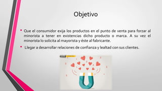 Objetivo
• Que el consumidor exija los productos en el punto de venta para forzar al
minorista a tener en existencias dicho producto o marca. A su vez el
minorista lo solicita al mayorista y éste al fabricante.
• Llegar a desarrollar relaciones de confianza y lealtad con sus clientes.
 