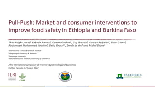 Pull-Push: Market and consumer interventions to
improve food safety in Ethiopia and Burkina Faso
Theo Knight-Jones1, Kebede Amenu1, Gemma Tacken2, Guy Ilboudo1, Donya Madjdian2, Sisay Girma3,
Abdulmuen Mohammed Ibrahim3, Delia Grace1,4, Emely de Vet2 and Michel Dione1
1International Livestock Research Institute
2Wageningen University & Research
3Haramaya University
4Natural Resources Institute, University of Greenwich
22nd International Symposium of Veterinary Epidemiology and Economics
Halifax, Canada, 12 August 2022
 