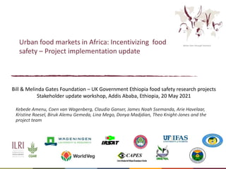 Better lives through livestock
Urban food markets in Africa: Incentivizing food
safety – Project implementation update
Kebede Amenu, Coen van Wagenberg, Claudia Ganser, James Noah Ssemanda, Arie Havelaar,
Kristine Roesel, Biruk Alemu Gemeda, Lina Mego, Donya Madjdian, Theo Knight-Jones and the
project team
Bill & Melinda Gates Foundation – UK Government Ethiopia food safety research projects
Stakeholder update workshop, Addis Ababa, Ethiopia, 20 May 2021
 