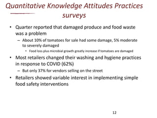 Quantitative Knowledge Attitudes Practices
surveys
• Quarter reported that damaged produce and food waste
was a problem
– About 10% of tomatoes for sale had some damage, 5% moderate
to severely damaged
• Food loss plus microbial growth greatly increase if tomatoes are damaged
• Most retailers changed their washing and hygiene practices
in response to COVID (62%)
– But only 37% for vendors selling on the street
• Retailers showed variable interest in implementing simple
food safety interventions
12
 