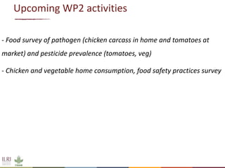 Upcoming WP2 activities
- Food survey of pathogen (chicken carcass in home and tomatoes at
market) and pesticide prevalence (tomatoes, veg)
- Chicken and vegetable home consumption, food safety practices survey
 
