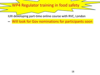 WP4 Regulator training in food safety
ILRI developing part-time online course with RVC, London
– Will look for Gov nominations for participants soon
18
 