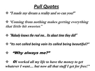 Pull Quotes
 “I made my dream a reality and so can you!”

 “Coming from nothing makes getting everything
that little bit sweeter.”

 “Nobody knows the real me… Its about time they did!”

 “Its not called being vain its called being beautiful?”

 “Why always me?”

 I worked all my life to have the money to get
whatever I want… but now all that stuff I get for free!”
 