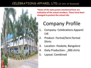 Company Profile
1. Company- Celebrations Apparel
Ltd.
2. Product- Formal/Semi formal
Shirts
3. Location- Hoskote, Bangalore
4. Daily Production- _000 shirts
5. Layout: Combined
CELEBRATIONS APPAREL LTD…(A Unit of Raymond)
*None of the data points mentioned here are
indicative of the actual numbers. These have been
changed to protect the actual info
 