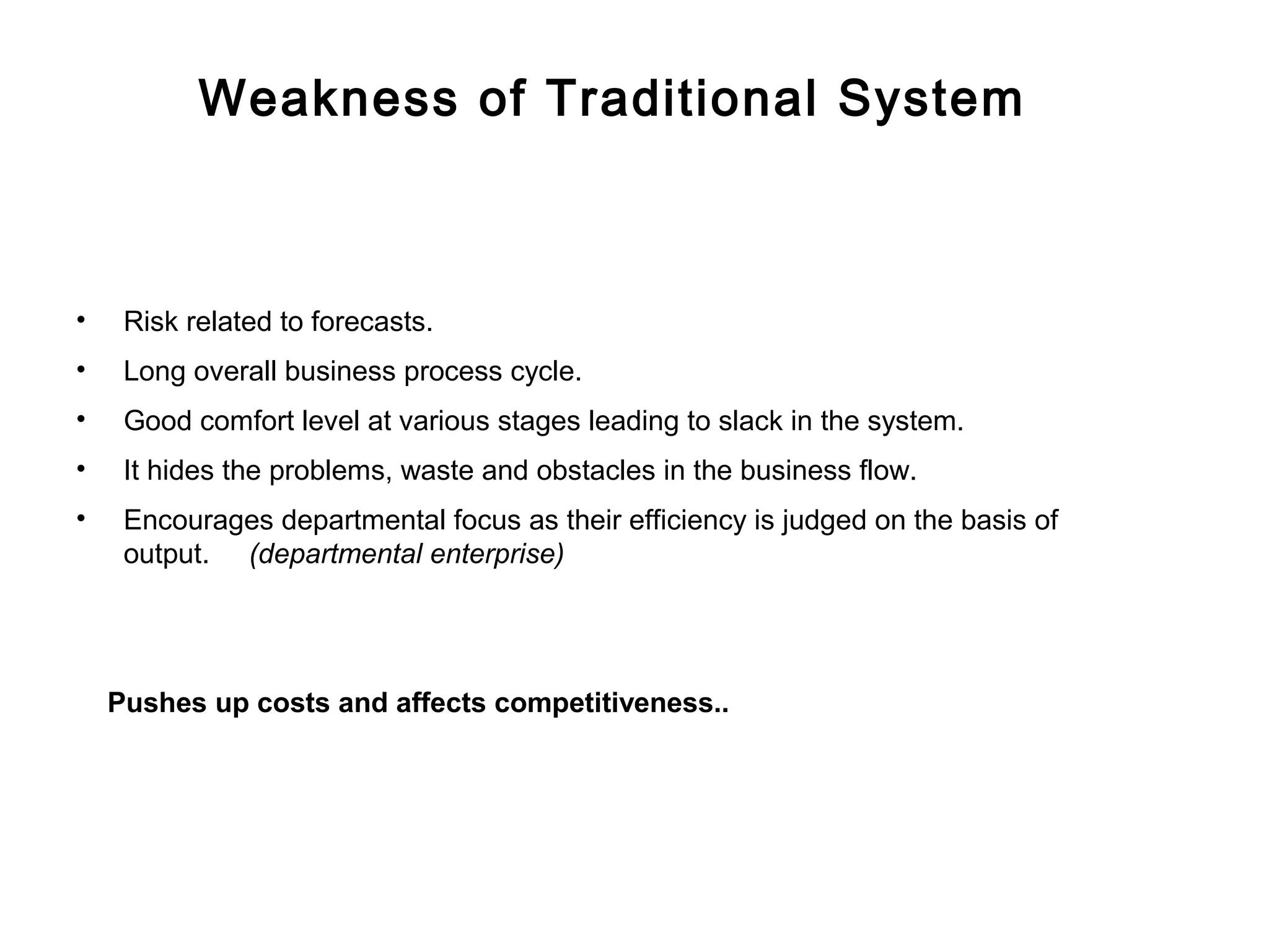 Weakness of Traditional System



•    Risk related to forecasts.
•    Long overall business process cycle.
•    Good comfort level at various stages leading to slack in the system.
•    It hides the problems, waste and obstacles in the business flow.
•    Encourages departmental focus as their efficiency is judged on the basis of
     output. (departmental enterprise)




    Pushes up costs and affects competitiveness..
 