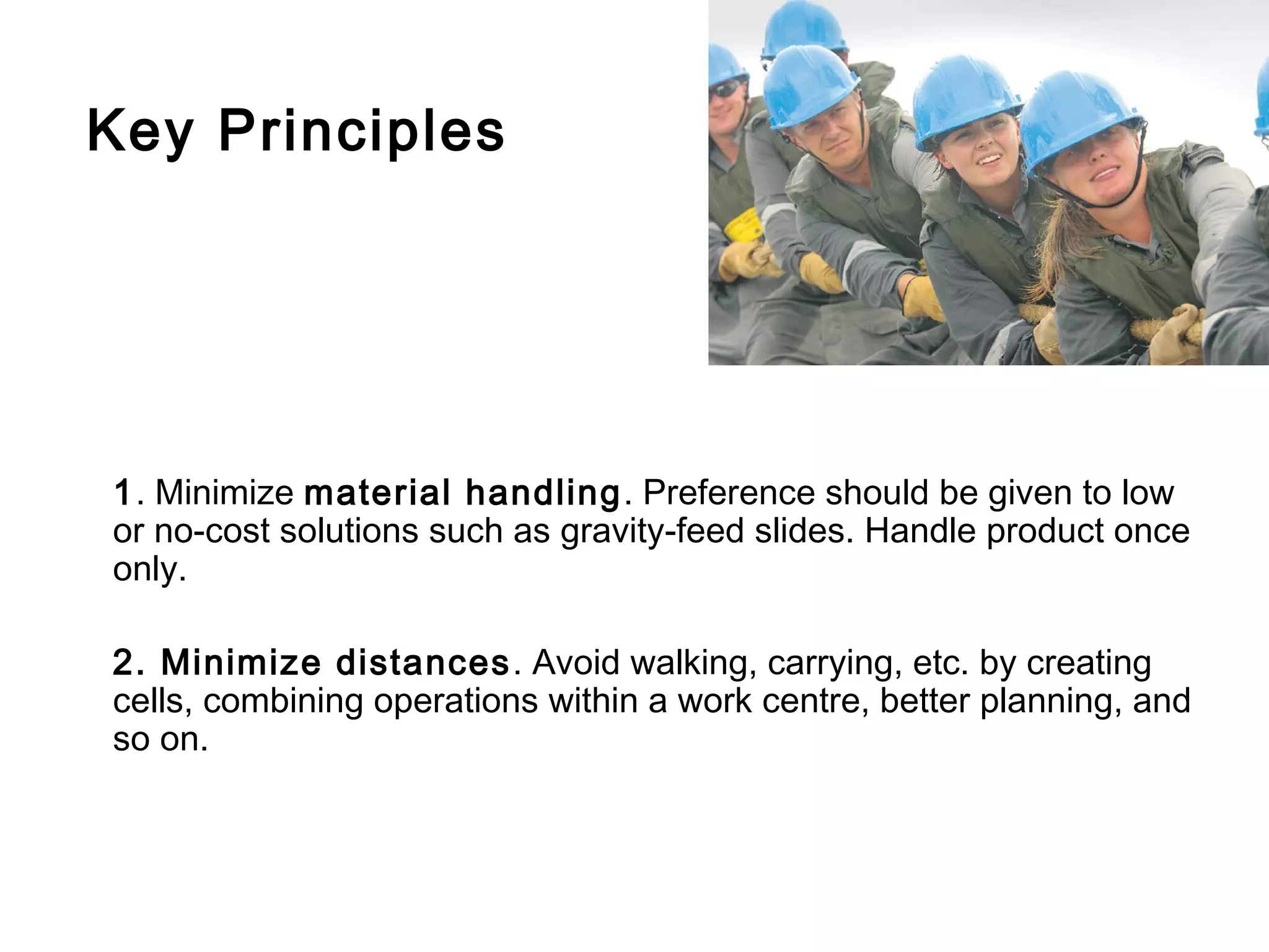 Key Principles




1. Minimize material handling. Preference should be given to low
or no-cost solutions such as gravity-feed slides. Handle product once
only.

2. Minimize distances . Avoid walking, carrying, etc. by creating
cells, combining operations within a work centre, better planning, and
so on.
 
