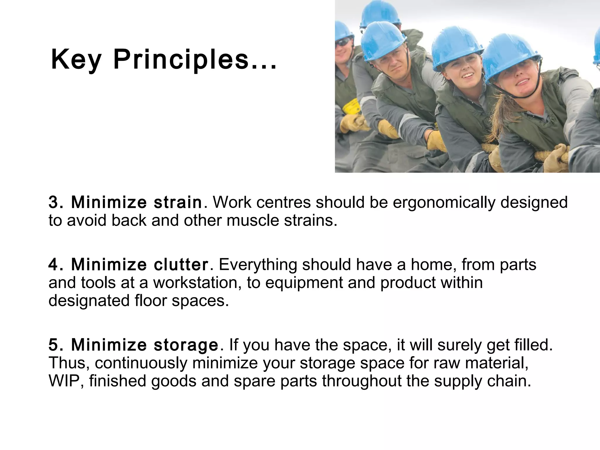 Key Principles...




3. Minimize strain . Work centres should be ergonomically designed
to avoid back and other muscle strains.

4. Minimize clutter . Everything should have a home, from parts
and tools at a workstation, to equipment and product within
designated floor spaces.

5. Minimize storage . If you have the space, it will surely get filled.
Thus, continuously minimize your storage space for raw material,
WIP, finished goods and spare parts throughout the supply chain.
 