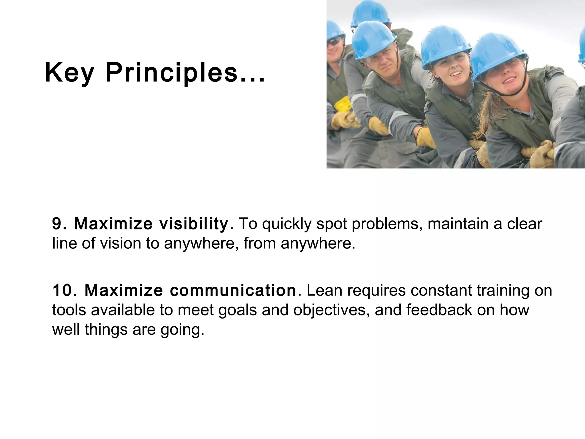 Key Principles...




9. Maximize visibility . To quickly spot problems, maintain a clear
line of vision to anywhere, from anywhere.

10. Maximize communication . Lean requires constant training on
tools available to meet goals and objectives, and feedback on how
well things are going.
 
