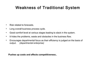 Weakness of Traditional System



•    Risk related to forecasts.
•    Long overall business process cycle.
•    Good comfort level at various stages leading to slack in the system.
•    It hides the problems, waste and obstacles in the business flow.
•    Encourages departmental focus as their efficiency is judged on the basis of
     output. (departmental enterprise)




    Pushes up costs and affects competitiveness..
 