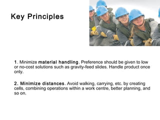 Key Principles




1. Minimize material handling. Preference should be given to low
or no-cost solutions such as gravity-feed slides. Handle product once
only.

2. Minimize distances . Avoid walking, carrying, etc. by creating
cells, combining operations within a work centre, better planning, and
so on.
 