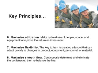 Key Principles...



6. Maximize utilization . Make optimal use of people, space, and
equipment to improve the return on investment.

7. Maximize flexibility . The key to lean is creating a layout that can
adapt quickly to changes in product, equipment, personnel, or material.

8. Maximize smooth flow . Continuously determine and eliminate
the bottlenecks, then re-balance the line.
 