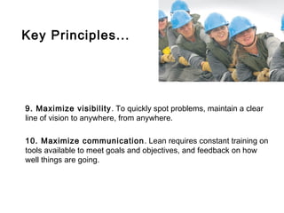 Key Principles...




9. Maximize visibility . To quickly spot problems, maintain a clear
line of vision to anywhere, from anywhere.

10. Maximize communication . Lean requires constant training on
tools available to meet goals and objectives, and feedback on how
well things are going.
 