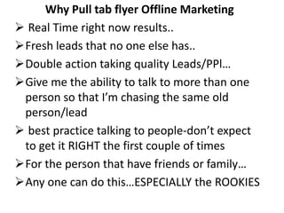 Why Pull tab flyer Offline Marketing
 Real Time right now results..
Fresh leads that no one else has..
Double action taking quality Leads/PPl…
Give me the ability to talk to more than one
 person so that I’m chasing the same old
 person/lead
 best practice talking to people-don’t expect
 to get it RIGHT the first couple of times
For the person that have friends or family…
Any one can do this…ESPECIALLY the ROOKIES
 