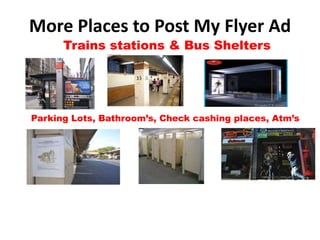 More Places to Post My Flyer Ad
      Trains stations & Bus Shelters




Parking Lots, Bathroom’s, Check cashing places, Atm’s
 