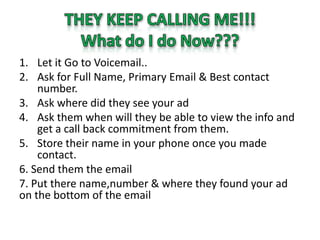 1. Let it Go to Voicemail..
2. Ask for Full Name, Primary Email & Best contact
    number.
3. Ask where did they see your ad
4. Ask them when will they be able to view the info and
    get a call back commitment from them.
5. Store their name in your phone once you made
    contact.
6. Send them the email
7. Put there name,number & where they found your ad
on the bottom of the email
 