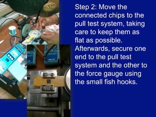 What do you need for a pull test?In order to accurately measure the vertical pull force applied to a wire bond, a pull test machine must be used. The majority of models sold today come with a force gage programmed inside of them.  Also, you need to have the chips that you want to use for the pull test.[3]