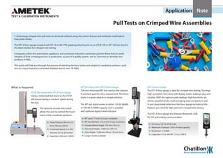 Application Note
Pull Tests on Crimped Wire Assemblies
XX Performing crimped wire pull tests on terminals without using the correct fixtures and methods could lead to
inaccurate results.
The DFS II force gauge coupled with GF-10 or ML1785 gripping attachments on an LTCM 100 or MT 150 test stand is
the ideal solution for crimped wire testing.
Companies within the automotive, appliance, and connector industries commonly perform these tests to verify
integrity of their crimping process in production, as part of a quality system, and as a function to develop new
products in R&D.
This guide will help you through the process of selecting the force tester and adaptor(s) needed to perform a pull-
test on a lug crimped to a stranded shielded electric wire 18 AWG.
MT Test Stand with DFS II Force Gauge
The non-motorized MT test stand is the solution
if constant speed is not a requirement. This force
tester is a great value for a simple solution.
The MT test stand comes in either 150 lbf (660N)
or 500 lbf (2.500N) capacity and is available
with optional digital travel indicator.
MT Lever: 75 mm (3 in) per revolution
MT Hand Wheel: 12 mm (0.5 in) per revolution
Standard Work Height: 750 mm (29.5 in)
Extended Height : 1.000 mm (39.4 in)
Ultra Height: 1.500 mm (59 in) 150 mm (6 in)
Longer strokes available.
The DFS II force gauge is ideal for crimped wire testing. The large,
high-resolution, full colour LCD display makes readings easy and
intuitive. With the capture peak readings, high/low limits, set
points, pass/fail results, load avaraging, load comparisons and
% and sharp break detection, this force gauge includes all the
features you need for high-precision crimped wire testing.
DFS II Force Gauge
Accuracy: ±0.1% of full scale
Maximum Overload: 150% of rated capacity
Resolution: 1:10.000
Capacities: 0.5 to 500 lbf / 2.5 to 2.500 N
The DFS II force gauge also features Bluetooth, USB,
RS-232 and analog communication.
What is Required
Using a motorized test stand as the LTCM
will assure having a constant speed during
the test.
The optional remote foot switch
allows the user to control the move-
ment of the crosshead up/down.
LTCM Test Stand with DFS II Force Gauge
Travel Distance: 80 mm (15
in) to 750 mm (29 in)
Crosshead Speed: 5 to 500
mm/min (0.2 to 20 in/min)
Capacities: 500 and 2.500 N
 