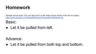 Homework
Sample source code: (You can also fInd it at the video record nearby if this link is invalid.)
https://www.dropbox.com/s/9zqt60tf7drppyi/TrainingPullToRefresh.zip
Basic:
● Let it be pulled from left.
Advance:
● Let it be pulled from both top and bottom.
 