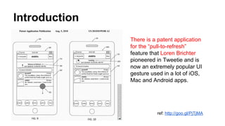 Introduction
There is a patent application
for the “pull-to-refresh”
feature that Loren Brichter
pioneered in Tweetie and is
now an extremely popular UI
gesture used in a lot of iOS,
Mac and Android apps.
ref: http://goo.gl/PjTjMA
 