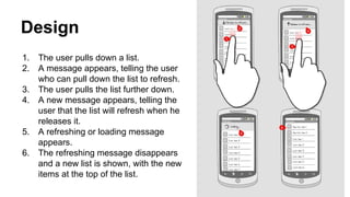 Design
1. The user pulls down a list.
2. A message appears, telling the user
who can pull down the list to refresh.
3. The user pulls the list further down.
4. A new message appears, telling the
user that the list will refresh when he
releases it.
5. A refreshing or loading message
appears.
6. The refreshing message disappears
and a new list is shown, with the new
items at the top of the list.
 