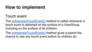 How to implement
Touch event
The onInterceptTouchEvent() method is called whenever a
touch event is detected on the surface of a ViewGroup,
including on the surface of its children.
The onInterceptTouchEvent() method gives a parent the
chance to see any touch event before its children do.
 