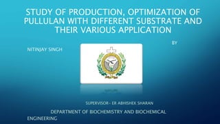 STUDY OF PRODUCTION, OPTIMIZATION OF
PULLULAN WITH DIFFERENT SUBSTRATE AND
THEIR VARIOUS APPLICATION
BY
NITINJAY SINGH
SUPERVISOR- ER ABHISHEK SHARAN
DEPARTMENT OF BIOCHEMISTRY AND BIOCHEMICAL
ENGINEERING
 