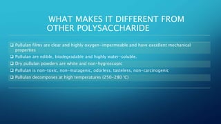 WHAT MAKES IT DIFFERENT FROM
OTHER POLYSACCHARIDE
 Pullulan films are clear and highly oxygen-impermeable and have excellent mechanical
properties
 Pullulan are edible, biodegradable and highly water-soluble.
 Dry pullulan powders are white and non-hygroscopic
 Pullulan is non-toxic, non-mutagenic, odorless, tasteless, non-carcinogenic
 Pullulan decomposes at high temperatures (250-280 °C)
 