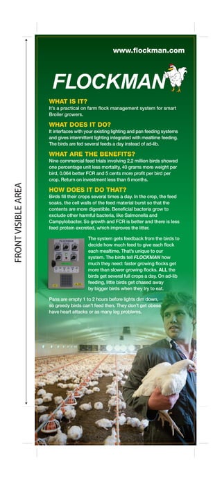 FRONTVISIBLEAREA
WHAT IS IT?
It’s a practical on farm flock management system for smart
Broiler growers.
WHAT DOES IT DO?
It interfaces with your existing lighting and pan feeding systems
and gives intermittent lighting integrated with mealtime feeding.
The birds are fed several feeds a day instead of ad-lib.
WHAT ARE THE BENEFITS?
Nine commercial feed trials involving 2.2 million birds showed
one percentage unit less mortality, 40 grams more weight per
bird, 0.064 better FCR and 5 cents more profit per bird per
crop. Return on investment less than 6 months.
HOW DOES IT DO THAT?
Birds fill their crops several times a day. In the crop, the feed
soaks, the cell walls of the feed material burst so that the
contents are more digestible. Beneficial bacteria grow to
exclude other harmful bacteria, like Salmonella and
Campylobacter. So growth and FCR is better and there is less
feed protein excreted, which improves the litter.
The system gets feedback from the birds to
decide how much feed to give each flock
each mealtime. That’s unique to our
system. The birds tell FLOCKMAN how
much they need: faster growing flocks get
more than slower growing flocks. ALL the
birds get several full crops a day. On ad-lib
feeding, little birds get chased away
by bigger birds when they try to eat.
Pans are empty 1 to 2 hours before lights dim down,
so greedy birds can’t feed then. They don’t get obese
have heart attacks or as many leg problems.
www.flockman.com
 
