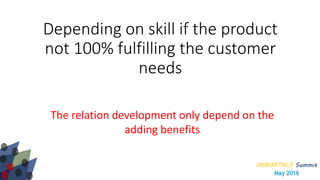 IMMORTALS Summit
May 2016
Depending on skill if the product
not 100% fulfilling the customer
needs
The relation development only depend on the
adding benefits
 