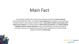 IMMORTALS Summit
May 2016
Main Fact
A successful strategy will usually have elements of both the push and pull
promotional methods. If you are creating new approach and intend to sell a product
through retailers, you'll almost certainly need to persuade outlets to purchase and
stock your product. You'll also need to raise brand awareness and start building
valuable word of mouth referrals. If you have designed a product around the
customer and have considered all elements of the marketing mix, both of these
aspects should be achievable.
 