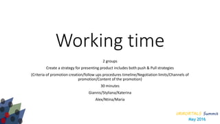 IMMORTALS Summit
May 2016
Working time
2 groups
Create a strategy for presenting product includes both push & Pull strategies
(Criteria of promotion creation/follow ups procedures timeline/Negotiation limits/Channels of
promotion/Content of the promotion)
30 minutes
Giannis/Styliana/Katerina
Alex/Ntina/Maria
 