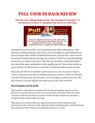 PULL YOUR EX BACK REVIEW
    This Reveals a Disgustingly Simple “Psychological Technique" To
      Getting Your Ex Back or Stopping Your Divorce or Breakup




Losing the love of your life is not something to be taken sitting down. The
process of finding someone special in a sea of strangers is quite difficult and
have to forget about all the wonderful memories you had with a lover would
be just devastating. But fortunately, the internet is full of so much knowledge
about how to redeem a lost love. The Pull Your Ex Back e-book Ryan Hall is
just one of the many authorities in this specific search. This article will focus
on a Pull Your Ex Back review to provide an objective and accurate system.

Basically, the Pull Your Ex Back system focuses on one crucial fact when it
comes to break ups and that is holding the power position. Pull Your Ex Back
e-book is all about how that dynamic can be changed so that the person who
gets dumped can gain high ground and stay on top of the situation.

Key Principles of The Guide

This useful e-book advises people that the best thing they can do to their
efforts to increase their ex back is to arouse their curiosity. That's because
curiosity in these situations is a kind of bad itch that must be scratched to
bring back the relationship on track.

This guide also advises them to vigorously pursue the disempowering
emotions, because these are the emotions that prompt people irrational things
that could hurt their chances of getting back their ex to do.
 