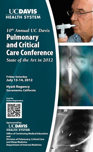 10th Annual UC Davis
Pulmonary
and Critical
Care Conference
State of the Art in 2012


Friday-Saturday
July 13-14, 2012
Hyatt Regency
Sacramento, California

Scan for
Online Registration




Sponsored by:



Office of Continuing Medical Education
and
Division of Pulmonary, Critical Care
and Sleep Medicine
Department of Internal Medicine
 