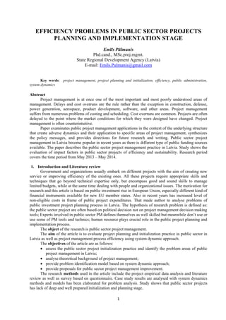 1
EFFICIENCY PROBLEMS IN PUBLIC SECTOR PROJECTS
PLANNING AND IMPLEMENTATION STAGE
Emīls Pūlmanis
Phd.cand., MSc.proj.mgmt.
State Regional Development Agency (Latvia)
E-mail: Emils.Pulmanis@gmail.com
Key words: project management, project planning and initialization, efficiency, public administration,
system dynamics
Abstract
Project management is at once one of the most important and most poorly understood areas of
management. Delays and cost overruns are the rule rather than the exception in construction, defense,
power generation, aerospace, product development, software, and other areas. Project management
suffers from numerous problems of costing and scheduling. Cost overruns are common. Projects are often
delayed to the point where the market conditions for which they were designed have changed. Project
management is often counterintuitive.
Paper examinates public project management applications in the context of the underlying structure
that create adverse dynamics and their application to specific areas of project management, synthesizes
the policy messages, and provides directions for future research and writing. Public sector project
management in Latvia become popular in recent years as there is different type of public funding sources
available. The paper describes the public sector project management practice in Latvia. Study shows the
evaluation of impact factors in public sector projects of efficiency and sustainability. Research period
covers the time period from May 2013 – May 2014.
1. Introduction and Literature review
Government and organizations usually embark on different projects with the aim of creating new
service or improving efficiency of the existing ones. All these projects require appropriate skills and
techniques that go beyond technical expertise only, but encompass good and sound skills to manage
limited budgets, while at the same time dealing with people and organizational issues. The motivation for
research and this article is based on public investment rise in European Union, especially different kind of
financial instruments available for new EU member states. Also in recent years has increased level of
non-eligible costs in frame of public project expenditures. That made author to analyse problems of
public investment project planning process in Latvia. The hypothesis of research problem is defined as:
the public sector project are often based on political decision not on project management decision making
tools; Experts involved in public sector PM defines themselves as well skilled but meanwhile don’t use or
use some of PM tools and technics; human resource plays crucial role in the public project planning and
implementation process.
The object of the research is public sector project management.
The aim of the article is to evaluate project planning and initialization practice in public sector in
Latvia as well as project management process efficiency using system dynamic approach.
The objectives of the article are as follows:
 assess the public sector project initialization practice and identify the problem areas of public
project management in Latvia;
 analyse theoretical background of project management;
 provide problem identification model based on system dynamic approach;
 provide proposals for public sector project management improvement.
The research methods used in the article include the project empirical data analysis and literature
review as well as survey based on questionnaire. Case study results are analysed with system dynamics
methods and models has been elaborated for problem analysis. Study shows that public sector projects
has lack of deep and well prepared initialization and planning stage.
 