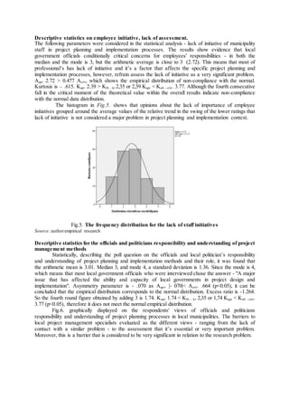 Descriptive statistics on employee initiative, lack of assessment.
The following parameters were considered in the statistical analysis - lack of initiative of municipality
staff in project planning and implementation processes. The results show evidence that local
government officials conditionally critical concerns for employees' responsibilities - in both the
median and the mode is 3, but the arithmetic average is close to 3 (2.72). This means that most of
professional’s has lack of initiative and it’s a factor that affects the specific project planning and
implementation processes, however, refrain assess the lack of initiative as a very significant problem.
Aapr 2.72 > 0.477 Acrit, which shows the empirical distribution of non-compliance with the normal.
Kurtosis is – .615. Kapr 2.39 > Klb - kr 2,35 or 2,39 Kapr < Kub - crit. 3.77. Although the fourth consecutive
fall in the critical moment of the theoretical value within the overall results indicate non-compliance
with the normal data distribution.
The histogram in Fig.5. shows that opinions about the lack of importance of employee
initiatives grouped around the average values of the relative trend in the swing of the lower ratings that
lack of initiative is not considered a major problem in project planning and implementation context.
Fig.5. The frequency distribution for the lack of staff initiatives
Source: authorempirical research
Descriptive statistics for the officials and politicians responsibility and understanding of project
management methods
Statistically, describing the poll question on the officials and local politician’s responsibility
and understanding of project planning and implementation methods and their role, it was found that
the arithmetic mean is 3.01. Median 3, and mode 4, a standard deviation is 1.36. Since the mode is 4,
which means that most local government officials who were interviewed chose the answer - "A major
issue that has affected the ability and capacity of local governments in project design and
implementation". Asymmetry parameter is - .070 as Aapr. |- 070|< Acrit. .664 (p<0.05), it can be
concluded that the empirical distribution corresponds to the normal distribution. Excess ratio is -1.264.
So the fourth round figure obtained by adding 3 is 1.74. Kapr 1.74 < Klb - kr 2,35 or 1,74 Kapr < Kub - crit.
3.77 (p<0.05), therefore it does not meet the normal empirical distribution.
Fig.6. graphically displayed on the respondents' views of officials and politicians
responsibility and understanding of project planning processes in local municipalities. The barriers to
local project management specialists evaluated as the different views - ranging from the lack of
contact with a similar problem - to the assessment that it’s essential or very important problem.
Moreover, this is a barrier that is considered to be very significant in relation to the research problem.
 