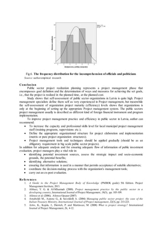 Fig.6. The frequency distribution for the incomprehension of officials and politicians
Source: authorempirical research
Conclusion
Public sector project realization planning represents a project management phase that
encompasses goal definition and the determination of ways and measures for achieving the set goals,
i.e., that the project is realized in the planned time, at the planned cost.
Study shows that self-assessment of public sector organizations in Latvia is quite high. Project
management specialists define them self as very experienced in Project management, but meanwhile
the self-assessment of organization project maturity (efficiency) levels shows that organizations is
only at the beginning of setting up the appropriate Project management system. The public sectors
project management usually is described as different kind of foreign financial instrument and program
implementation.
To improve project management practice and efficiency in public sector in Latvia, author can
recommend:
 To increase the capacity and professional skills level for local municipal project management
staff (training programs, supervisions etc.);
 Define the appropriate organizational structure for project elaboration and implementation
(matrix or pure project organization structures);
 Project management tools and techniques should be applied gradually (should be as an
obligatory requirement in big scale public sector projects).
In addition for adequate analysis and for ensuring adequate flow of information of public investment
evaluation, project managers play a vital role in:
 identifying potential investment sources, assess the strategic impact and socio-economic
grounds, the potential benefits;
 identifying alternative solutions;
 ensuring that information is used in a manner that permits acceptance of suitable alternatives;
 coordinate the decision-making process with the organization's management tools;
 carry out an ex-post evaluation.
Re fe re nce s
1. A Guide to the Project Management Body of Knowledge (PMBOK guide) 5th Edition. Project
Management Institute, 2013.
2. Abbasi, Y. G. & Al-Mharmah (2000). Project management practice by the public sector in a
developing country, International Journal of Project Management, 18(3), pp. 105-109.
3. Afonso et al. (2006); Afonso/Gaspar (2007)
4. Arnaboldi M., Azzone G., & Savoldelli A. (2004) Managing public sector project: the case of the
Italian Treasury Ministry, International Journal of Project management, 22(3), pp. 213-223.
5. Artto, K., Kujala, J., Dietrich, P. and Martinsuo, M. (2008) What is project strategy? International
Journal of Project Management, 26, 4-12.
 