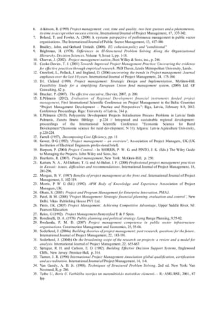 6. Atkinson, R. (1999) Project management: cost, time and quality, two best guesses and a phenomenon,
its time to accept other success criteria, International Journal of Project Management, 17, 337-342.
7. Boland, T. and Fowler, A. (2000) A systems perspective of performance management in public sector
organisations. The International Journal of Public Sector Management, 13, 417-446
8. Bradley, John, and Gerhard Untiedt. (2008). EU cohesion policy and "conditional"
9. Brightman, H. (1978). Differences in Ill-Structured Problem Solving Along the Organizational
Hierarchy. Decision Sciences. Volume 9, Issue 1, pp. 1-18.
10. Charvat, J. (2002). Project management nation, Jhon Willey & Sons, inc., p. 246.
11. Cooke-Davies, T. J. (2001) Towards Improved Project Management Practice: Uncovering the evidence
for effective practices through empirical research. PhD Thesis, Leeds Metropolitan University, Leeds.
12. Crawford, L., Pollack, J. and England, D. (2006) uncovering the trends in Project management: Journal
emphases over the last 10 years. International Journal of Project Management, 24, 175-184.
13. D.I. Cleland (1999). Project management: Strategic Design and Implementation, McGraw-Hill.
Feasibility Study for a simplifying European Union fund management system, (2009) Ltd. GF
Consulting, 62 p.
14. Drucker, P. (2007). The effective executive, Elsevier, 2007, p. 200.
15. E.Pūlmanis (2012), Evaluation of Regional Development financial instruments funded project
management, First International Scientific Conference on Project Management in the Baltic Countries
“Project Management Development – Practice and Perspectives”: Riga, Latvia, February 8-9, 2012.
Conference Proceedings. Riga: University of Latvia, 244 p.
16. E.Pūlmanis (2013). Polycentric Development Projects Initialisation Process Problems in Latvia/ Emils
Pulmanis, Zaneta Ilmete. Bibliogr. : p.224 // Integrated and sustainable regional development:
proceedings of the International Scientific Conference "Economic Science for Rural
Development"(Economic science for rural development; N 31). Jelgava: Latvia Agriculture University,
p.220-224.
17. Farrell (1957), Decomposing Cost Efficiency, pp. 11
18. Gower, D G (1992). ‘Project management – an overview’, Association of Project Managers, UK (UK
Institution of Electrical Engineers professional brief).
19. Harpum, P. (2004) Project Control. : In MORRIS, P. W. G. and PINTO, J. K. (Eds.) The Wiley Guide
to Managing the Projects. John Wiley and Sons, Inc.
20. Heerkens, R. (2007). Project management, New York: McGraw-Hill, p. 250.
21. Kartam, N. A., Al-Daihani, T. G. and Al-Bahar, J. F. (2000) Professional project management practices
in Kuwait: issues, difficulties and recommendations. International Journal of Project Management, 18,
281-296.
22. Morgan, B. V. (1987) Benefits of project management at the front end. International Journal of Project
Management, 5, 102-119.
23. Morris, P W G (Ed.) (1992). APM Body of Knowledge and Experience Association of Project
Managers, UK.
24. Ohara, S. (2005) Project and Program Management for Enterprise Innovation, PMAJ.
25. Patel, B. M. (2008) ‘Project Management: Strategic financial planning, evaluation and control’, New
Delhi, Vikas Publishing House PVT Ltd.
26. Pinto, J.K. (2007) Project Management: Achieving Competitive Advantage, Upper Saddle River, NJ:
Pearson Education
27. Reiss, G (1992). Project Management Demystified E & F Spon.
28. Rondinelli, D. A. (1976) Public planning and political strategy. Long Range Planning, 9,75-82.
29. Rwelamila, P. M. D. (2007) Project management competence in public sector infrastructure
organisations. Construction Management and Economics, 25, 55-66.
30. Soderlund, J. (2004a) Building theories of project management: past research, questions for the future.
International Journal of Project Management, 22, 183-191.
31. Soderlund, J. (2004b) On the broadening scope of the research on projects: a review and a model for
analysis. International Journal of Project Management, 22, 655-667.
32. Sprague, R. H. and Carlson, E. D. (1982). Building Effective Decision Support Systems, Englewood
Cliffs, New Jersey: Prentice-Hall, p. 314.
33. Turner, J. R. (1996) International Project Management Association global qualification, certification
and accreditation. International Journal of Project Management, 14, 1-6.
34. Van Gundy, A. B. Jr. (1988). Techniques of Structured Problem Solving. 2nd ed. New York: Van
Nostrand, R, p. 286.
35. Teibe U., Beris U. Varbūtību teorijas un matemātiskās statistikas elementi. – R.: AML/RSU, 2001., 87
lpp
 