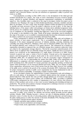 managing the projects (Morgan, 1987). It’s a way to generate consistent results when undertaking new
initiatives and a powerful business tool that can transform an organization’s ability to perform well
(Artto et. al, 2008).
Conceptualization according to Pinto (2007) refers to the development of the initial goal and
technical specification for a project. The scope of work is determined, necessary resources (people,
money, material & machine) identified, and important organizational contributions or stakeholders
signed on. Also, feasibility study is conducted at this stage to investigate whether the project can be
continued or not. Planning is the stage in which detailed specifications, schematic, schedules and other
plans are developed. It is also a stage where the project solution is further developed in as much detail
as possible and steps necessary to meet the project’s objectives are put in place. At this stage the
individual pieces of the project called work packages are broken down, individual assignments made,
and the process for completion clearly delineated. Project schedule, the actual work and the estimated
cost of completion are also identified. Anything that might pose a threat to the successful completion
of the project is also identified at this stage. Finally all the project stakeholders must be identified at
this stage of the project so as to establish a communication plan that describes information needed and
the delivery method to be used to keep stakeholders informed (Patel, 2008).
Project management is defined as an application of knowledge, skills, tools and techniques to
project activities to meet project requirements. This is accomplished through the application and
integration of the project management processes of initiation, planning, executing, monitoring and
controlling and closing (PMI,2013). Mintzberg (1983) cited in Soderlund (2004b) states that most of
the emergent industries since world-war II are project intensive. This widespread use of projects in
organisations demanded an approach that can efficiently manage these temporary endeavours which
are critical to the organisations strategic objectives. This led the researchers and professionals of the
field to devise an approach that can efficiently manage the projects. Initially the focus of research on
projects was exclusively on the implementation of a single project (Crawford et al, 2006). Project
research in general now spans a variety of level of analysis. Concept such as the management of
projects and themanagement by projects clearly point to the current devotion of project research
(Soderlund, 2004a &b). An important factor here is that the researchers suggest management of
projects to be at the core of understanding the modern firm (ibid). Public sector organisations are
differentiated in comparison with their commercial counterparts in the private sector. There is no
profit maximising focus, little potential for income generation and, generally speaking, no bottom line
against which performance can be measured (Boland and Fowler, 2000). The vast majority of public
sector organisations still generate most of their income from the State (ibid). However, the capability
of the public sector is pivotal to the growth of the economy (Rwelamila, 2007). Furthermore, the need
for project management expertise in public sector organisations has become fundamental in order to
deal with the enormous responsibility of managing a number of projects (ibid).
In less developed countries the implementation of project management tools and techniques is
still in its early phases of development. It is a relatively modern practice that attempts to achieve
planned objectives within specific time and cost limits, through optimum use of resources and using an
integrated planning and control system (Abbasi and Al-Mharmah, 2000). According to Schlichter
(1999) project management has led a number of organisations to be more effective and efficient in
delivery of their products and services, to have more accurate budgeting and scheduling and improved
productivity. The growth and acceptance of project management is continuing to increase as resources
become scarce in less developed countries.
2. The ore tical aspe cts of proje ct initialization and planning
Effective and accurate planning is required at the start of the project for the project to be
successful. In public sector projects the planning and decision making inevitably become political
activities (Dennis, 2000). Planning becomes a process not only of analysing problems, goals and
alternative course of action, but also of advocating position, influencing behaviour and intervening in
the policy making process to affect the outcome of decisions (Rondinelli, 1976). Planning consists of a
set of procedures whereby decision makers attempt to:
• Identify and define major problems and goals,
• Analyse relevant environment and strategic conditions,
• Project trends, needs, opportunities and constraints,
 