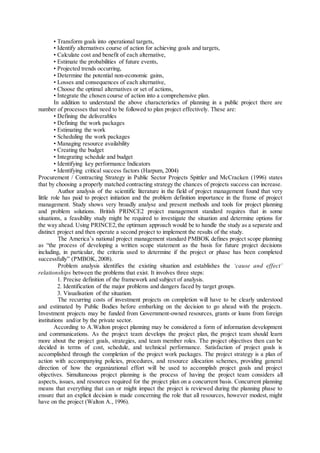 • Transform goals into operational targets,
• Identify alternatives course of action for achieving goals and targets,
• Calculate cost and benefit of each alternative,
• Estimate the probabilities of future events,
• Projected trends occurring,
• Determine the potential non-economic gains,
• Losses and consequences of each alternative,
• Choose the optimal alternatives or set of actions,
• Integrate the chosen course of action into a comprehensive plan.
In addition to understand the above characteristics of planning in a public project there are
number of processes that need to be followed to plan project effectively. These are:
• Defining the deliverables
• Defining the work packages
• Estimating the work
• Scheduling the work packages
• Managing resource availability
• Creating the budget
• Integrating schedule and budget
• Identifying key performance Indicators
• Identifying critical success factors (Harpum, 2004)
Procurement / Contracting Strategy in Public Sector Projects Spittler and McCracken (1996) states
that by choosing a properly matched contracting strategy the chances of projects success can increase.
Author analysis of the scientific literature in the field of project management found that very
little role has paid to project initiation and the problem definition importance in the frame of project
management. Study shows very broadly analyse and present methods and tools for project planning
and problem solutions. British PRINCE2 project management standard requires that in some
situations, a feasibility study might be required to investigate the situation and determine options for
the way ahead. Using PRINCE2,the optimum approach would be to handle the study as a separate and
distinct project and then operate a second project to implement the results of the study.
The America’s national project management standard PMBOK defines project scope planning
as “the process of developing a written scope statement as the basis for future project decisions
including, in particular, the criteria used to determine if the project or phase has been completed
successfully” (PMBOK, 2008).
Problem analysis identifies the existing situation and establishes the ‘cause and effect’
relationships between the problems that exist. It involves three steps:
1. Precise definition of the framework and subject of analysis.
2. Identification of the major problems and dangers faced by target groups.
3. Visualisation of the situation.
The recurring costs of investment projects on completion will have to be clearly understood
and estimated by Public Bodies before embarking on the decision to go ahead with the projects.
Investment projects may be funded from Government-owned resources, grants or loans from foreign
institutions and/or by the private sector.
According to A.Walton project planning may be considered a form of information development
and communications. As the project team develops the project plan, the project team should learn
more about the project goals, strategies, and team member roles. The project objectives then can be
decided in terms of cost, schedule, and technical performance. Satisfaction of project goals is
accomplished through the completion of the project work packages. The project strategy is a plan of
action with accompanying policies, procedures, and resource allocation schemes, providing general
direction of how the organizational effort will be used to accomplish project goals and project
objectives. Simultaneous project planning is the process of having the project team considers all
aspects, issues, and resources required for the project plan on a concurrent basis. Concurrent planning
means that everything that can or might impact the project is reviewed during the planning phase to
ensure that an explicit decision is made concerning the role that all resources, however modest, might
have on the project (Walton A., 1996).
 