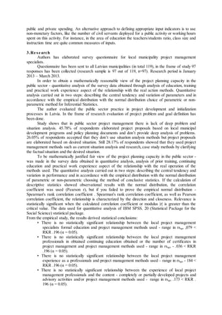 public and private spending. An alternative approach to defining appropriate input indicators is to use
non-monetary factors, like the number of civil servants deployed for a public activity or working hours
spent on this activity. For instance, in the area of education the teachers/students ratio, class size and
instruction time are quite common measures of inputs.
3.Re se arch
Authors has elaborated survey questionnaire for local municipality project management
specialists.
Questionnaire has been sent to all Latvian municipalities (in total 119), in the frame of study 97
responses has been collected (research sample is 97 out of 119, n=97). Research period is January
2013 – March 2013.
In order to obtain a mathematically reasonable view of the project planning capacity in the
public sector - quantitative analysis of the survey data obtained through analysis of education, training
and practical work experience aspect of the relationship with the real action methods. Quantitative
analysis carried out in two steps: describing the central tendency and variation of parameters and in
accordance with the empirical distribution with the normal distribution choice of parametric or non-
parametric method for Inferential Statistics.
The author evaluated the public sector practice in project development and initialization
processes in Latvia. In the frame of research evaluation of project problem and goal definition has
been done.
Study shows that in public sector project management there is lack of deep problem and
situation analysis. 45.78% of respondents elaborated project proposals based on local municipal
development programs and policy planning documents and don’t provide deep analysis of problems.
26.05% of respondents accepted that they don’t use situation analysis methods but project proposals
are elaborated based on desired situation. Still 28.17% of respondents showed that they used project
management methods such as current situation analysis and research, case study methods by clarifying
the factual situation and the desired situation.
To be mathematically justified fair view of the project planning capacity in the public sector -
was made in the survey data obtained in quantitative analysis, analysis of prior training, continuing
education and practical work experience aspect of the relationship with the real operation of the
methods used. The quantitative analysis carried out in two steps: describing the central tendency and
variation in performance and in accordance with the empirical distribution with the normal distribution
of parametric or non-parametric choosing the method of conclusive statistics. If the calculation of
descriptive statistics showed observational results with the normal distribution, the correlation
coefficient was used (Pearson r), but if you failed to prove the empirical normal distribution -
Spearman's rank correlation coefficient . Spearman's rank correlation coefficient, as well as Pearson
correlation coefficient, the relationship is characterized by the direction and closeness. Relevance is
statistically significant when the calculated correlation coefficient or modulus |r| is greater than the
critical value. The data used for quantitative analysis of IBM SPSS. 20 (Statistical Package for the
Social Science) statistical package.
From the empirical study, the results derived statistical conclusions:
• There is no statistically significant relationship between the local project management
specialists formal education and project management methods used - range in rsapr ,079 <
RKR .196 (α = 0.05).
• There is no statistically significant relationship between the local project management
professionals in obtained continuing education obtained or the number of certificates in
project management and project management methods used - range in rsapr - .036 < RKR
.196 (α = 0.05).
• There is no statistically significant relationship between the local project management
experience as a professionals and project management methods used – range in rsapr - 184 <
RKR .196 (α = 0.05).
• There is no statistically significant relationship between the experience of local project
management professionals and the content - completely or partially developed projects and
advisory activities and/or project management methods used - range in rsapr .173 < RKR .
196 (α = 0.05).
 