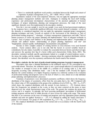 • There is a statistically significant weak positive correlation between the length and content of
experience in project management, as rsapr .201 < RKR .196 (α = 0.05).
Quantitative analysis of the most important obstacles, why not apply the appropriate municipal
planning project management methods and tools. Analogous to studying the local staff training,
experience and professional development characteristics of the practical application of learned
techniques of project initialization, planning and management processes, the study of the most
significant obstacles were first implemented in the descriptive statistics.
First, the t- test one sample (t -test for one sample ) was used, do local government employees
by the responses have a statistically significant difference from neutral obstacle evaluation - or one of
the obstacles is considered important, why not apply the appropriate municipal project management
planning techniques and tools. Overall, an analysis of the assessment of the obstacles as "lack of
professional training programs", " shortages of project management competencies and skills," "lack of
human resources to ensure the project planning and implementation," "lack of adequate textbooks in
Latvian", “lack of project staff initiative at the planning and implementation phase", "responsibility of
officials and political leaders understanding of project planning importance and role" and
"inappropriate and poor quality methodological documentation and guidelines."
Second, to show complex analysis of existing barriers to cross-structure were used factorial
analysis. Factor analysis allows you to not only find the factors in several variables based on
commitment, but also makes it possible to evaluate the association between factors and observed signs
and answers the question, how big of a factor within each characteristic (Teibe, Beris, 2001). The
descriptive statistical methods specific questionnaire looked at a sample of central tendency scores -
the mean, the median, and the modules - drawing conclusions about the empirical distribution with the
normal. Also identified were the asymmetry and kurtosis the fourth round of the moment.
Descriptive statistics for the lack of professional training programs in project management.
Descriptive data show a bimodal distribution as the arithmetic mean of 2.56, correspond to any
real-world amount. Therefore, the arithmetic mean is not a good enough indicator of central tendency.
The median or arranged in rows in the middle of a variation of an existing value is 2, the most
frequently occurring value distribution mode - and 2 but the standard 1,108. Overall, the figures
illustrate the central tendency of a higher frequency response in a relatively cautious in its evaluation
of professional training and programs such as the lack of which is a rare, almost no or only individual
project planning and implementation processes.
Variations of parameters were determined asymmetry coefficient, which shows the frequency
distribution of the degree of asymmetry, offset from the zero point, that is, the .580. Compared with
the critical value of 100 respondents in the group at the confidence level of 0.05 Aapr .580 > Acrit 0.477,
which shows the empirical distribution with the normal. In turn, kurtosis is – .231. Kurtosis shows
how the frequencies are grouped on the x-axis, or they are more centered on the mean, or more
dispersed over the whole measurement range of the scale. The greater the variation, the greater the
excess, and it is negative. In principle, the local assessing participants' perceptions of professional
training programs and the lack of visible diversity of views across the rating scale range. This means
that there is no consensus on the issue of training and programs and why appropriate project planning
methods and tools not applied. Kurtosis is – .231. It is obtained by adding the fourth consecutive 3
pointer or K4 moment. For group of 100 respondents Kapr 2.77 > Klb - kr 2,35 or 2,77 Kapr > Kub - kr.
3.77. The empirical distribution corresponds to the normal and is in accordance with the fourth round
of the moment.
 